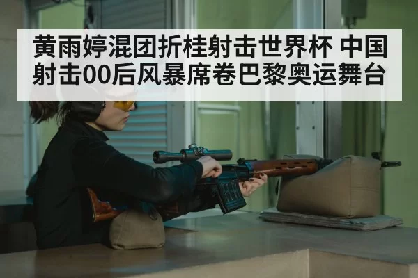 黄雨婷混团折桂射击世界杯 中国射击00后风暴席卷巴黎奥运舞台