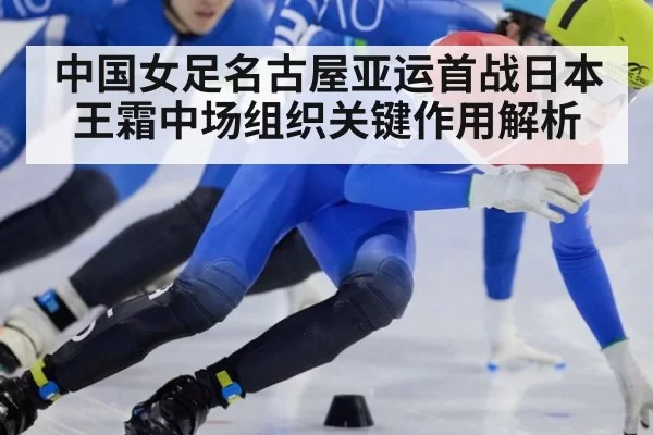 中国女足名古屋亚运首战日本 王霜中场组织关键作用解析